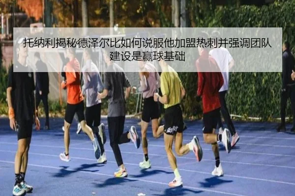 托纳利揭秘德泽尔比如何说服他加盟热刺并强调团队建设是赢球基础